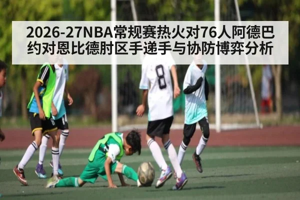 2026-27NBA常规赛热火对76人阿德巴约对恩比德肘区手递手与协防博弈分析